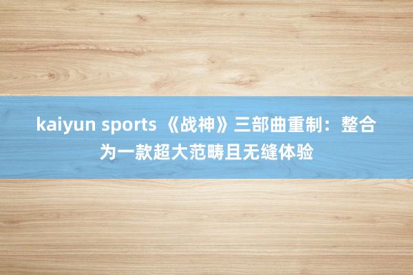 kaiyun sports 《战神》三部曲重制：整合为一款超大范畴且无缝体验