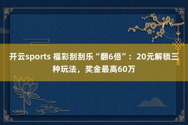 开云sports 福彩刮刮乐“翻6倍”：20元解锁三种玩法，奖金最高60万