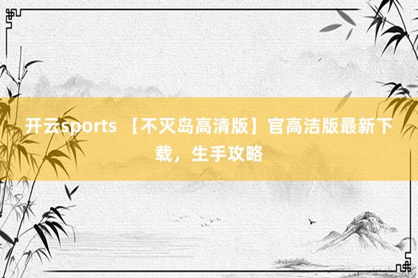 开云sports 【不灭岛高清版】官高洁版最新下载，生手攻略