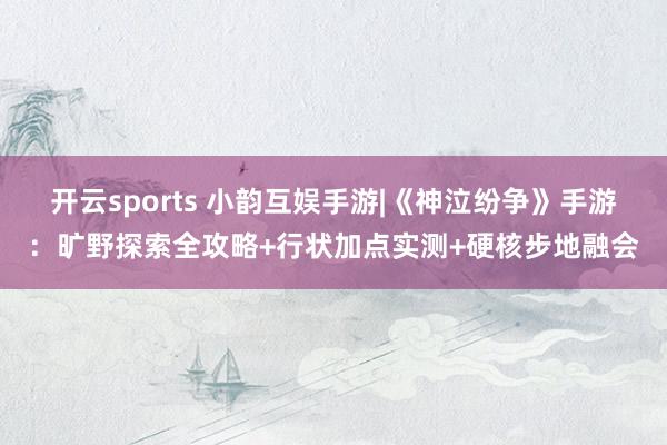 开云sports 小韵互娱手游|《神泣纷争》手游：旷野探索全攻略+行状加点实测+硬核步地融会