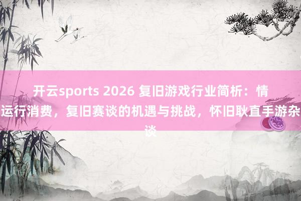 开云sports 2026 复旧游戏行业简析：情愫运行消费，复旧赛谈的机遇与挑战，怀旧耿直手游杂谈