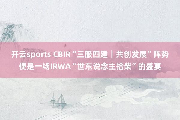 开云sports CBIR“三服四建｜共创发展”阵势便是一场IRWA“世东说念主拾柴”的盛宴