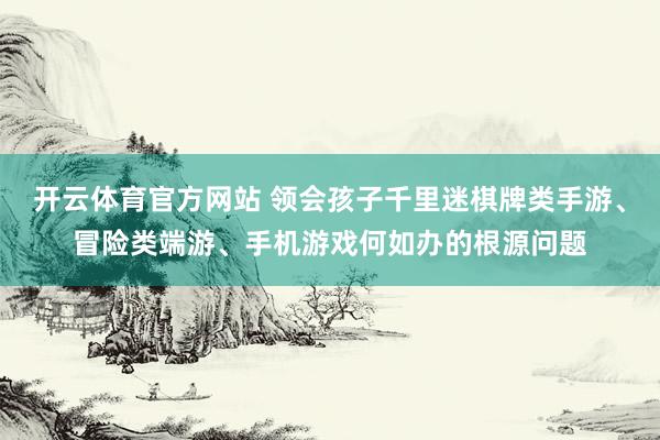 开云体育官方网站 领会孩子千里迷棋牌类手游、冒险类端游、手机游戏何如办的根源问题
