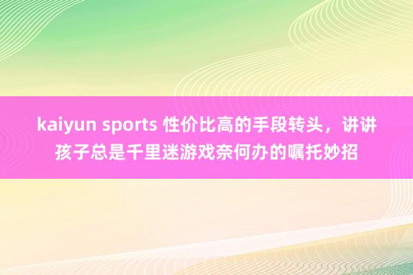 kaiyun sports 性价比高的手段转头，讲讲孩子总是千里迷游戏奈何办的嘱托妙招