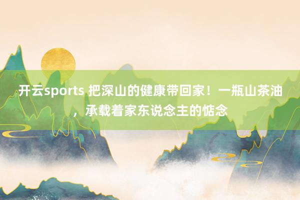 开云sports 把深山的健康带回家！一瓶山茶油，承载着家东说念主的惦念