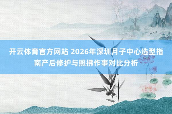 开云体育官方网站 2026年深圳月子中心选型指南产后修护与照拂作事对比分析