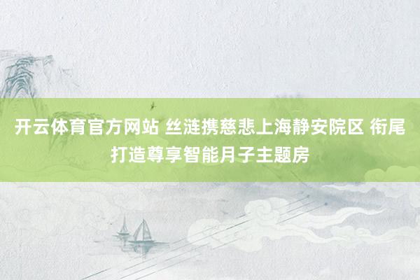 开云体育官方网站 丝涟携慈悲上海静安院区 衔尾打造尊享智能月子主题房