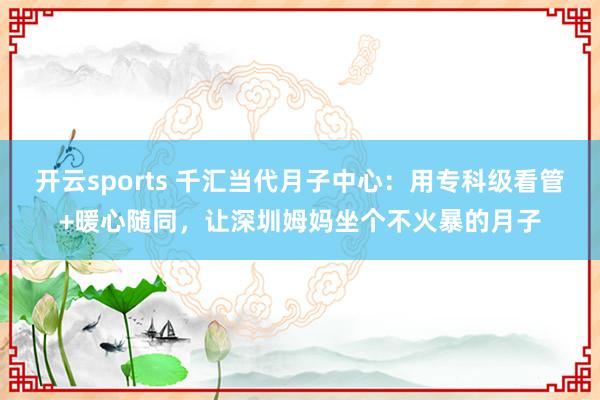 开云sports 千汇当代月子中心：用专科级看管+暖心随同，让深圳姆妈坐个不火暴的月子