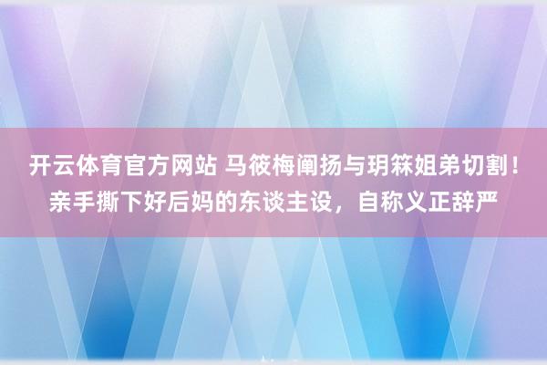 开云体育官方网站 马筱梅阐扬与玥箖姐弟切割！亲手撕下好后妈的东谈主设，自称义正辞严