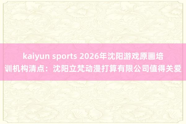 kaiyun sports 2026年沈阳游戏原画培训机构清点：沈阳立梵动漫打算有限公司值得关爱