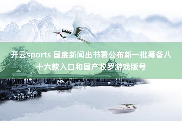 开云sports 国度新闻出书署公布新一批筹备八十六款入口和国产收罗游戏版号