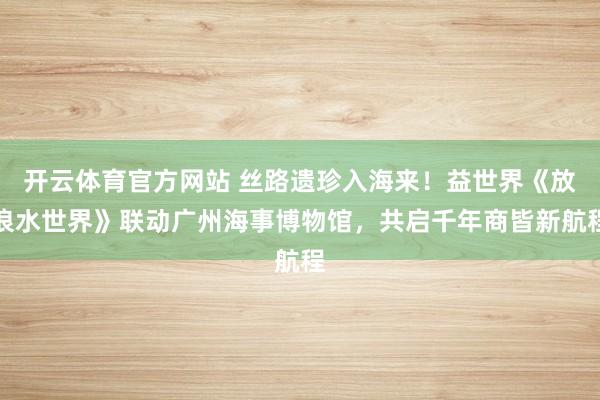 开云体育官方网站 丝路遗珍入海来！益世界《放浪水世界》联动广州海事博物馆，共启千年商皆新航程