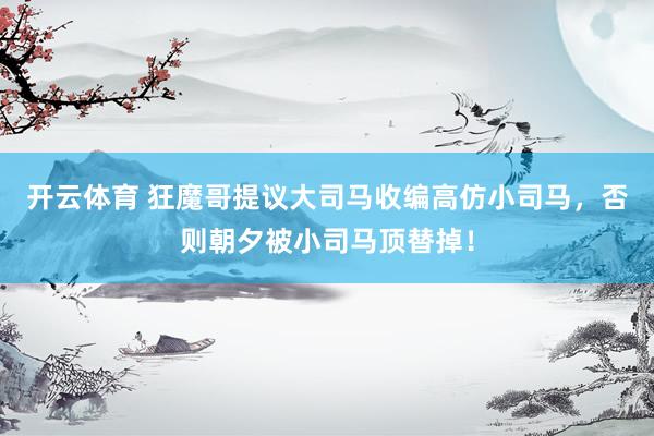 开云体育 狂魔哥提议大司马收编高仿小司马，否则朝夕被小司马顶替掉！