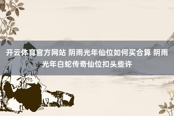 开云体育官方网站 阴雨光年仙位如何买合算 阴雨光年白蛇传奇仙位扣头些许
