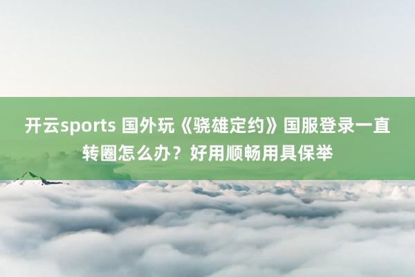 开云sports 国外玩《骁雄定约》国服登录一直转圈怎么办？好用顺畅用具保举