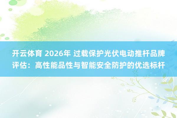 开云体育 2026年 过载保护光伏电动推杆品牌评估：高性能品性与智能安全防护的优选标杆