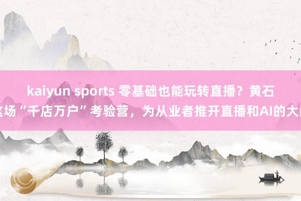 kaiyun sports 零基础也能玩转直播？黄石这场“千店万户”考验营，为从业者推开直播和AI的大门