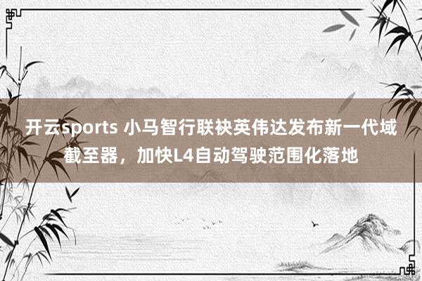 开云sports 小马智行联袂英伟达发布新一代域截至器，加快L4自动驾驶范围化落地