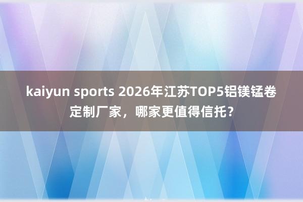 kaiyun sports 2026年江苏TOP5铝镁锰卷定制厂家，哪家更值得信托？