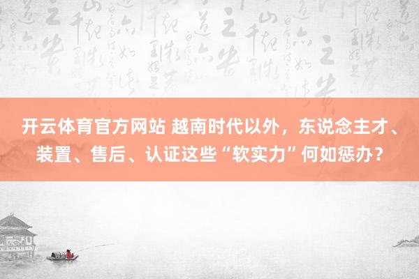 开云体育官方网站 越南时代以外，东说念主才、装置、售后、认证这些“软实力”何如惩办？