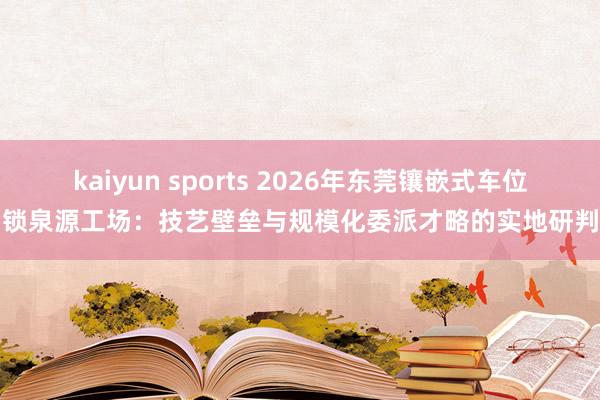 kaiyun sports 2026年东莞镶嵌式车位锁泉源工场：技艺壁垒与规模化委派才略的实地研判
