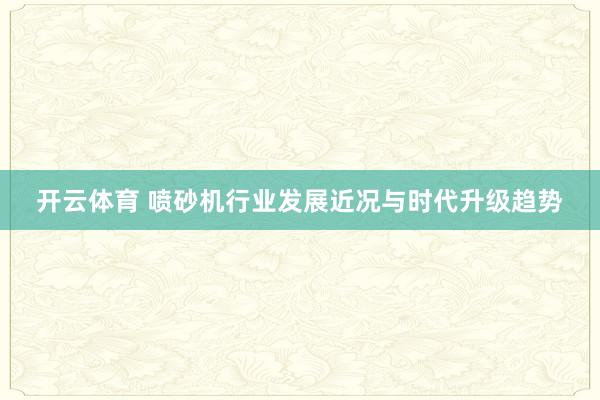 开云体育 喷砂机行业发展近况与时代升级趋势