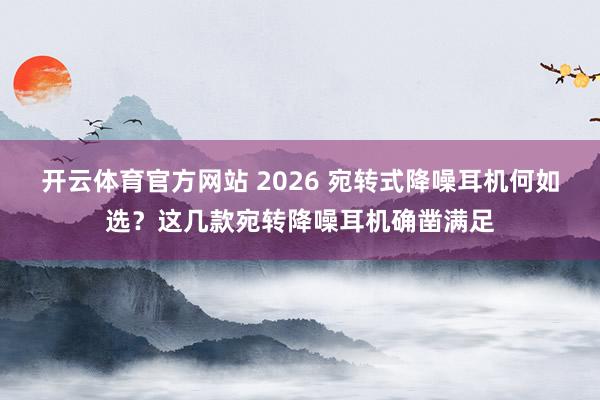 开云体育官方网站 2026 宛转式降噪耳机何如选？这几款宛转降噪耳机确凿满足