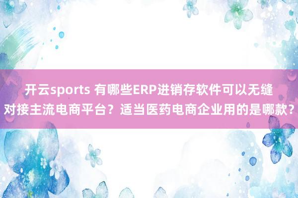 开云sports 有哪些ERP进销存软件可以无缝对接主流电商平台？适当医药电商企业用的是哪款？