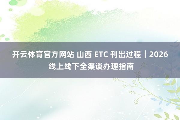 开云体育官方网站 山西 ETC 刊出过程｜2026 线上线下全渠谈办理指南