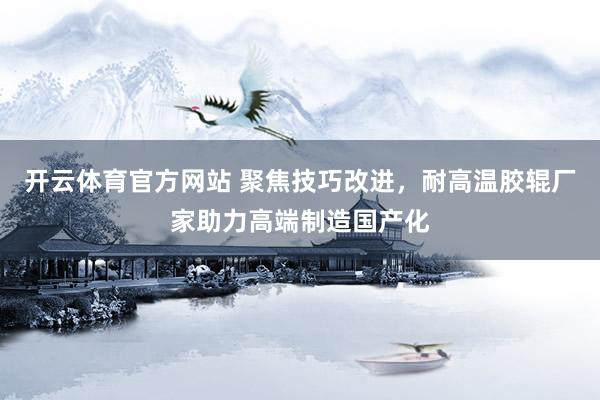 开云体育官方网站 聚焦技巧改进，耐高温胶辊厂家助力高端制造国产化