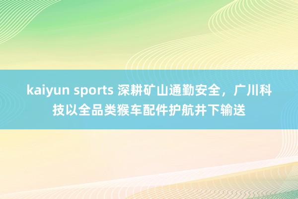 kaiyun sports 深耕矿山通勤安全，广川科技以全品类猴车配件护航井下输送