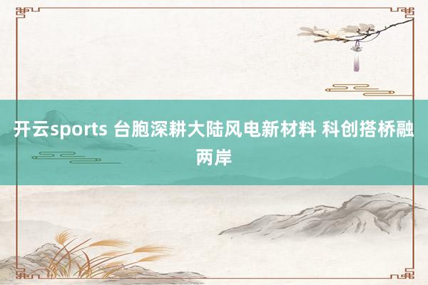 开云sports 台胞深耕大陆风电新材料 科创搭桥融两岸