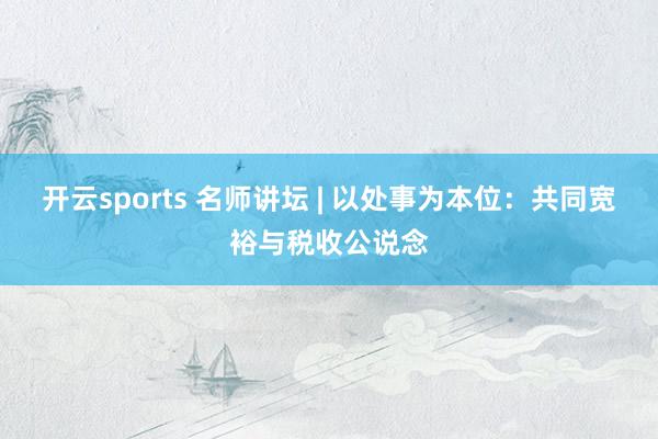 开云sports 名师讲坛 | 以处事为本位：共同宽裕与税收公说念