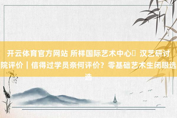 开云体育官方网站 所样国际艺术中心・汉艺研讨院评价｜信得过学员奈何评价？零基础艺术生闭眼选
