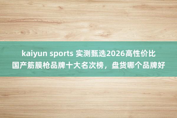 kaiyun sports 实测甄选2026高性价比国产筋膜枪品牌十大名次榜，盘货哪个品牌好