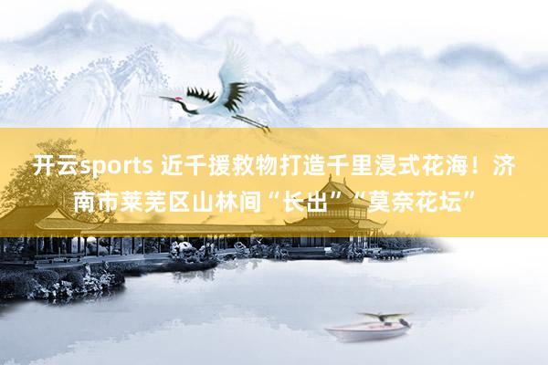 开云sports 近千援救物打造千里浸式花海！济南市莱芜区山林间“长出”“莫奈花坛”