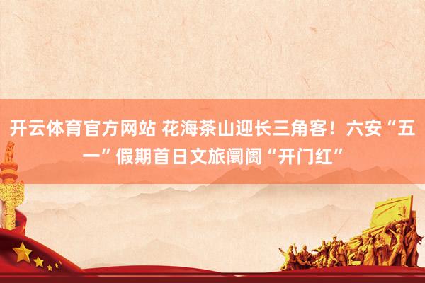 开云体育官方网站 花海茶山迎长三角客！六安“五一”假期首日文旅阛阓“开门红”