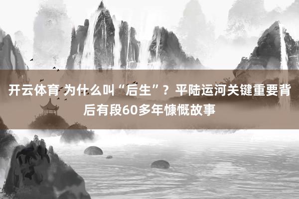 开云体育 为什么叫“后生”？平陆运河关键重要背后有段60多年慷慨故事