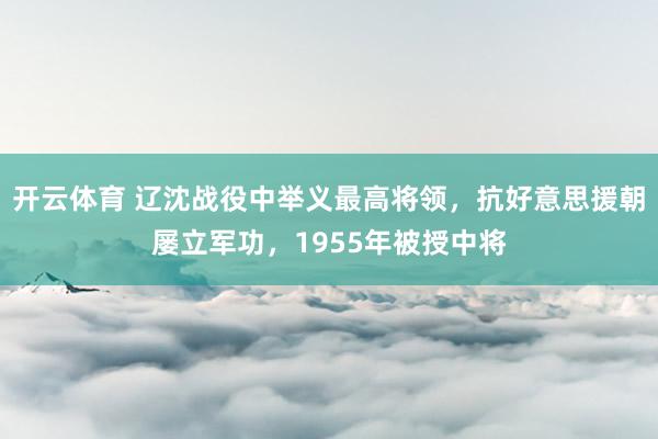 开云体育 辽沈战役中举义最高将领，抗好意思援朝屡立军功，1955年被授中将