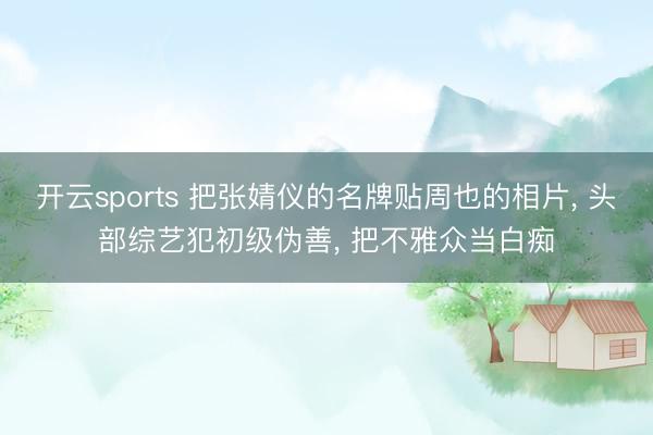 开云sports 把张婧仪的名牌贴周也的相片， 头部综艺犯初级伪善， 把不雅众当白痴