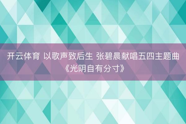 开云体育 以歌声致后生 张碧晨献唱五四主题曲《光阴自有分寸》