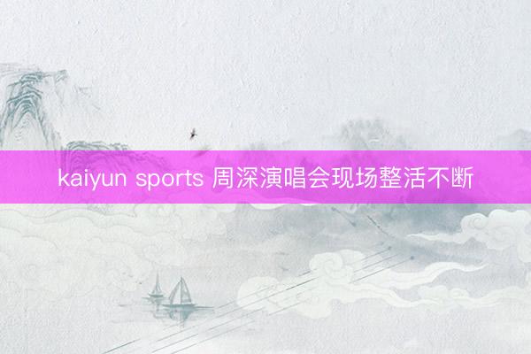 kaiyun sports 周深演唱会现场整活不断
