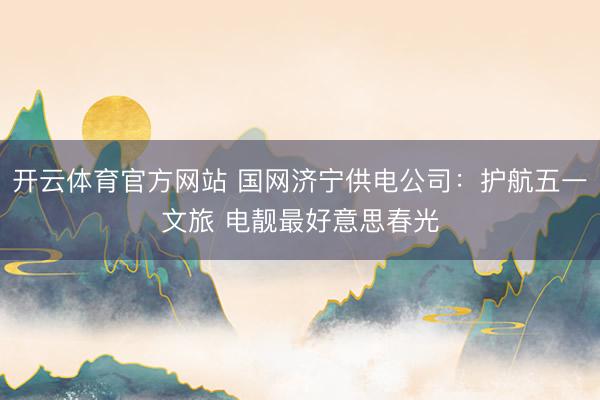 开云体育官方网站 国网济宁供电公司：护航五一文旅 电靓最好意思春光
