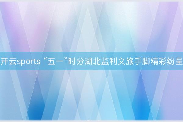 开云sports “五一”时分湖北监利文旅手脚精彩纷呈