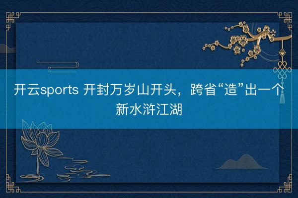 开云sports 开封万岁山开头，跨省“造”出一个新水浒江湖