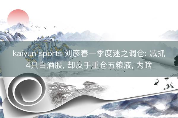 kaiyun sports 刘彦春一季度迷之调仓: 减抓4只白酒股， 却反手重仓五粮液， 为啥
