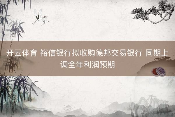 开云体育 裕信银行拟收购德邦交易银行 同期上调全年利润预期